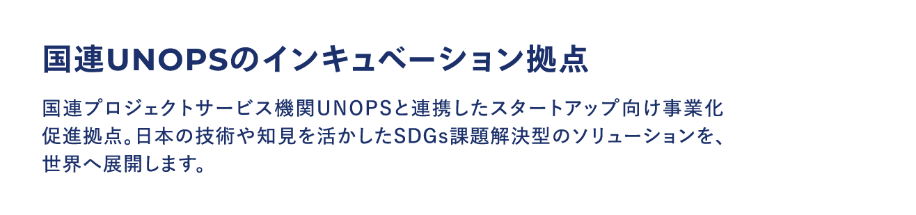 国連UNOPSのインキュベーション拠点：国連プロジェクトサービス機関UNOPSと連携したスタートアップ向け事業化促進拠点。日本の技術や知見を活かしたSDGs課題解決型のソリューションを、世界へ展開します。